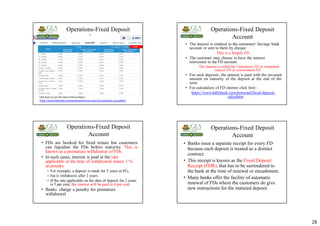 28
Operations-Fixed Deposit
Account
Click here to see the latest Interest Rates :
https://www.hdfcbank.com/personal/interest-rates?accordname=accordian2
Operations-Fixed Deposit
Account
• The interest is credited to the customers' Savings bank
account or sent to them by cheque.
This is a Simple FD .
• The customer may choose to have the interest
reinvested in the FD account.
This deposit is called the Cumulative FD or compound
interest FD or reinvestment FD.
• For such deposits, the interest is paid with the invested
amount on maturity of the deposit at the end of the
term.
• For calculation of FD interest click here :
https://www.hdfcbank.com/personal/fixed-deposit-
calculator
Operations-Fixed Deposit
Account
• FDs are booked for fixed tenure but customers
can liquidate the FDs before maturity. This is
known as a premature withdrawal of FDs.
• In such cases, interest is paid at the rate
applicable at the time of withdrawal minus 1 %
as penalty.
– For example, a deposit is made for 5 years at 8%,
– but is withdrawn after 2 years.
– If the rate applicable on the date of deposit for 2 years
is 5 per cent, the interest will be paid at 4 per cent.
• Banks charge a penalty for premature
withdrawal
Operations-Fixed Deposit
Account
• Banks issue a separate receipt for every FD
because each deposit is treated as a distinct
contract.
• This receipt is known as the Fixed Deposit
Receipt (FDR), that has to be surrendered to
the bank at the time of renewal or encashment.
• Many banks offer the facility of automatic
renewal of FDs where the customers do give
new instructions for the matured deposit.
 