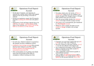 29
Operations-Fixed Deposit
Account
• On the date of maturity, such deposits are
renewed for a similar term as that of the original
deposit at the rate prevailing on the date of
renewal.
• Income tax regulations require that FD maturity
proceeds exceeding Rs 20,000 not to be paid in
cash.
• Repayment of such and larger deposits has to be
either by " A/c payee " crossed cheque in the
name of the customer or by credit to the saving
bank a/c or current a/c of the customer.
Operations-Fixed Deposit
Account
• Nowadays, banks gives the facility of Flexi or
sweep in FD, where in you can withdraw your
money through ATM, through cheque or through
funds transfer from your FD account.
• Here the account holder decides the minimum
amount to be kept in his/her savings account.
• Any excess over it automatically gets transferred
to a fixed deposit account.
• Whenever cash is needed, the bank can just
transfer or 'sweep' in funds to the savings
account.
Operations-Fixed Deposit
Account
• In such case, whatever interest is accrued on
the amount you have withdrawn will be
• credited to your savings account (the account
that has been linked to your FD) and the
balance amount will automatically be
converted in your new FD.
• This system helps you in getting your funds
from your FD account at the times of
emergency without wasting your time.
Operations-Fixed Deposit
Account
• Customers can avail loans against FDs up to 80
to 90 per cent of the value of deposits.
• The rate of interest on the loan could be 1% to 2
% over the rate offered on the deposit and.
• Tax is deducted by the banks on FDs if interest
paid to a customer at any bank exceeds Rs.
10,000 in a financial year.
• This is applicable to both interest payable or
reinvested per customer.
• This is called Tax deducted at Source and is
presently fixed at 10% of the interest if PAN is
updated in the account otherwise rate is 20%.
 