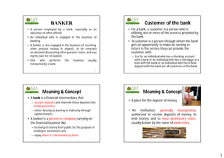 3
BANKER
• A person employed by a bank, especially as an
executive or other official.
• An individual who is engaged in the business of
banking
• A banker is one engaged in the business of receiving
other persons money in deposit, to be returned
on demand discounting other persons' notes, and issu
ing his own for circulation.
• One who performs the business usually
transacted by a bank.
9
Customer of the bank
• For a bank, a customer is a person who is
utilizing one or more of the services provided by
the bank.
• A customer is a person through whom the bank
gets an opportunity to make an earning in
return to the service they can provide the
customer with.
– For Ex: an individual who has a checking account
with a bank or an individual who has a mortgage or a
loan with the bank or an individual who has a fixed
deposit with the bank are all customers of the bank.
10
Meaning & Concept
• A bank is a financial intermediary that
– accepts deposits and channels those deposits into
lending activities,
– either directly by loaning or indirectly through
capital markets.
• A banker is a person or company carrying on
the financial business like
– receiving of money from public for the purpose of
lending or investment and
– repay when it is demanded by them.
11
Meaning & Concept
• A place for the deposit of money.
• An institution, generally incorporated,
authorized to receive deposits of money, to
lend money, and to issue promissory notes,
usually known by the name of bank notes.
12
 