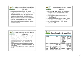 31
Operations-Recurring Deposit
Account
• If any installment is delayed, the interest
payable in the account will be reduced and will
not be sufficient to reach the maturity value.
• Therefore, the difference in interest will be
deducted from the maturity value as a penalty.
• The rate of penalty will be fixed upfront.
• Interest is compounded on quarterly basis in
recurring deposits.
Operations-Recurring Deposit
Account
• One can avail loans against the collateral of
Recurring deposit up to 80 to 90% of the
deposit value
• Rate of Interest offered is similar to that
in Fixed Deposits
• Earlier it seemed to be one of the best method
to save the amount yield after years of deposit.
• But effective from June 1, 2015 TDS is
applicable on RDs.
Operations-Recurring Deposit
Account
• Tax Deducted at Source ( TDS ) is applicable on RDs.
If interest earned on recurring deposits exceeds Rs.
10,000 a year, TDS at the rate of 10 per cent would be
deducted by the bank.
• Income tax is to be paid on interest earned from a
Recurring Deposit at the rate of tax slab of the RD
holder.
• Investors with no taxable income will have to submit
Form 15G to avoid TDS on both recurring deposits and
fixed deposits.
• For senior citizens, the requisite form for avoiding TDS
is 15H.
Bank Deposits- A Snap Shot
124
 