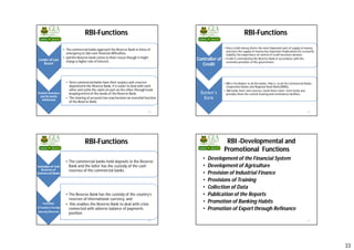 33
Lender of Last
Resort
• Thecommercial banks approach the Reserve Bank in times of
emergencyto tide over financial difficulties,
• and the Reserve bank comes to their rescue though it might
chargea higher rate of interest.
Central Clearance
and Accounts
Settlement
• Sincecommercial banks have their surplus cash reserves
deposited in the Reserve Bank, it is easier to deal with each
other and settle the claim of each on the other through book
keepingentries in the books of the Reserve Bank.
• Theclearing of accounts has now become an essential function
of the Reserve Bank.
129
RBI-Functions
Controller of
Credit
• Since credit money forms the most important part of supply of money,
and since the supply of money has important implications for economic
stability, the importance of control of credit becomes obvious.
• Credit is controlled by the Reserve Bank in accordance with the
economic priorities of the government.
Banker’s
Bank
• RBI is the Banker to all the banks- that is, to all the Commercial Banks ,
Cooperative Banks and Regional Rural Banks(RRBs).
• RBI holds their cash reserves, lends them short -term funds and
provides them the central clearing and remittances facilities.
130
RBI-Functions
Custodian of Cash
Reserves of
Commercial Banks
• The commercial banks hold deposits in the Reserve
Bank and the latter has the custody of the cash
reserves of the commercial banks.
Custodian
of Country’s Foreign
Currency Reserves
• The Reserve Bank has the custody of the country’s
reserves of international currency, and
• this enables the Reserve Bank to deal with crisis
connected with adverse balance of payments
position.
131
RBI-Functions RBI -Developmental and
Promotional Functions
• Development of the Financial System
• Development of Agriculture
• Provision of Industrial Finance
• Provisions of Training
• Collection of Data
• Publication of the Reports
• Promotion of Banking Habits
• Promotion of Export through Refinance
132
 