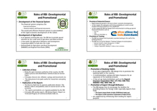 34
Roles of RBI -Developmental
and Promotional
• Development of the Financial System
– The financial system comprises the
• financial institutions,
• financial markets and financial instruments.
– The sound and efficient financial system is a precondition
of the rapid economic development of the nation.
• Development of Agriculture
– In an agrarian economy like ours, the RBI has to provide special
attention for the credit need of agriculture and allied activities.
– It has earlier the Agriculture Refinance and Development
Corporation (ARDC) to look after the credit,
– National Bank for Agriculture and Rural Development
(NABARD) and Regional Rural Banks (RRBs).
133
Roles of RBI -Developmental
and Promotional
• Provision of Industrial Finance
– Rapid industrial growth is the key to faster economic development.
– In this regard, the adequate and timely availability of credit to small,
mediumand large industry is very significant.
– In this regard the RBI has always been instrumental in setting up special
financial institutions such as
• ICICI Ltd.
• IDBI,
• SIDBI and EXIM BANK etc.
• Provisionsof Training
– The RBI has always tried to provide essential training to the staff of the
banking industry.
– The RBI has set up the Bankers' Training Colleges at several places.
• National Institute of Bank Management i.e NIBM,
• Bankers Staff College i.e BSC and
• College of Agriculture Banking i.e CAB are few to mention.
134
Roles of RBI -Developmental
and Promotional
• Collection of Data
– Being the apex monetary authority of the country, the RBI
collects process and disseminates statistical data on several
topics.
– It includes interest rate, inflation, savings and investments etc.
– This data proves to be quite useful for researchers and policy
makers.
• Publication of the Reports
– The Reserve Bank has its separate publication division. This
division collects and publishes data on several sectors of the
economy.
– The reports and bulletins are regularly published by the RBI.
– It includes RBI weekly reports, RBI Annual Report, Report on
Trend and Progress of Commercial Banks India etc.
135
Roles of RBI -Developmental
and Promotional
• Promotion of Banking Habits
– As an apex organization, RBI always tries to promote the
banking habits in the country.
– It institutionalizes savings and takes measures for an
expansion of the banking network.
– It has set up many institutions such as the Deposit
Insurance Corporation-1962, UTI-1964, IDBI-1964,
NABARD-1982, NHB-1988, etc
• Promotion of Export through Refinance
– The RBI always tries to encourage the facilities for
providing finance for foreign trade especially exports from
India.
• The Export-Import Bank of India (EXIM Bank India) and
• The Export Credit Guarantee Corporation of India (ECGC)
– are supported by refinancing their lending for export
purpose. 136
 