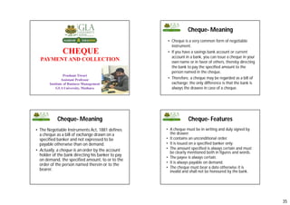 35
CHEQUE
PAYMENT AND COLLECTION
Prashant Tiwari
Assistant Professor
Institute of Business Management
GLA University, Mathura
137
Cheque- Meaning
• Cheque is a very common form of negotiable
instrument.
• If you have a savings bank account or current
account in a bank, you can issue a cheque in your
own name or in favor of others, thereby directing
the bank to pay the specified amount to the
person named in the cheque.
• Therefore, a cheque may be regarded as a bill of
exchange; the only difference is that the bank is
always the drawee in case of a cheque.
• The Negotiable Instruments Act, 1881 defines
a cheque as a bill of exchange drawn on a
specified banker and not expressed to be
payable otherwise than on demand.
• Actually, a cheque is an order by the account
holder of the bank directing his banker to pay
on demand, the specified amount, to or to the
order of the person named therein or to the
bearer.
Cheque- Meaning Cheque- Features
• A cheque must be in writing and duly signed by
the drawer.
• It contains an unconditional order.
• It is issued on a specified banker only.
• The amount specified is always certain and must
be clearly mentioned both in figures and words.
• The payee is always certain.
• It is always payable on demand.
• The cheque must bear a date otherwise it is
invalid and shall not be honoured by the bank.
 
