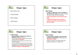 36
Cheque- Types
• Open cheque, and
• Crossed cheque.
• Bearer cheque
• Order cheque
Cheque- Types
• Open cheque:
– A cheque is called ‘Open’ when it is possible to
get cash over the counter at the bank. The holder
of an open cheque can do the following:
– i. Receive its payment over the counter at the
bank,
– ii. Deposit the cheque in his own account
– iii. Pass it to some one else by signing on the
back of a cheque
Cheque- Types
• Crossed cheque:
– Since open cheque is subject to risk of theft, it is
dangerousto issue such cheques.
– This risk can be avoided by issuing another types of
cheque called ‘Crossed cheque’.
– The payment of such cheque is not made over the
counter at the bank.
– It is only credited to the bank account of the payee.
– A cheque can be crossed by drawing two transverse
parallel lines across the cheque, with or without the
writing ‘Account payee’ or ‘Not Negotiable’.
Cheque- Types
• Bearer cheque:
– A cheque which is payable to any person who
presents it for payment at the bank counter is
called ‘Bearer cheque’.
– A bearer cheque can be transferred by mere
delivery and requires no endorsement.
 