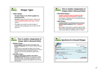 37
Cheque- Types
• Order cheque:
– An order cheque is one which is payable to a
particular person.
– In such a cheque the word ‘bearer’ may be cut
out or cancelled and the word ‘order’ may be
written.
– The payee can transfer an order cheque to
someone else by signing his or her name on the
back of it.
There is another categorization of
cheques which is discussed below
• Ante-dated cheques:-
– Cheque in which the drawer mentions the date
earlier to the date of presenting it for payment.
– For example, a cheque issued on 20th May 2003 may
bear a date 5th May 2003.
• Stale Cheque:-
– A cheque which is issued today must be presented
before at bank for payment within a stipulated
period.
– After expiry of that period, no payment will be made
and it is then called ‘stale cheque’. Find out from your
nearest bank about the validity period of a cheque.
There is another categorization of
cheque which is discussed below
• Mutilated Cheque:-
– In case a cheque is torn into two or more pieces and
presented for payment ,such a cheque is called a mutilated
cheque.
– The bank will not make payment against such a cheque
without getting confirmation of the drawer. But if a cheque is
torn at the corners and no material fact is erased or
cancelled, the bank may make payment against such a
cheque.
• Post-dated Cheque:-
– Cheque on which drawer mentions a date which is
subsequent to the date on which it is presented, is called
post-dated cheque. For example, if a cheque presented on
8th May 2003 bears a date of 25th May 2003, it is a post-
dated cheque. The bank will make payment only on or after
25th May 2003.
Specimen of a Crossed Cheque:
 
