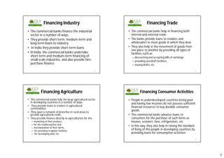 7
Financing Industry
• The commercial banks finance the industrial
sector in a number of ways.
• They provide short-term, medium-term and
long-term loans to industry.
• In India they provide short-term loans.
• In India, the commercial banks undertake
short-term and medium-term financing of
small scale industries, and also provide hire-
purchase finance.
25
Financing Trade
• The commercial banks help in financing both
internal and external trade.
• The banks provide loans to retailers and
wholesalers to stock goods in which they deal.
• They also help in the movement of goods from
one place to another by providing all types of
facilities such as
– discounting and accepting bills of exchange,
– providing overdraft facilities,
– issuing drafts, etc.
26
Financing Agriculture
• The commercial banks help the large agricultural sector
in developing countries in a number of ways.
• They provide loans to traders in agricultural
commodities.
• They open a network of branches in rural areas to
provide agricultural credit.
• They provide finance directly to agriculturists for the
– marketing of their produce,
– for the modernization and
– mechanization of their farms,
– for providing irrigation facilities,
– for developing land, etc.
27
Financing Consumer Activities
• People in underdeveloped countries being poor
and having low incomes do not possess sufficient
financial resources to buy durable consumer
goods.
• The commercial banks advance loans to
consumers for the purchase of such items as
houses, scooters, fans, refrigerators, etc
• In this way, they also help in raising the standard
of living of the people in developing countries by
providing loans for consumptive activities.
28
 