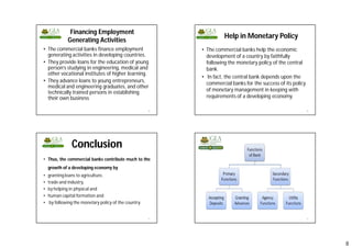 8
Financing Employment
Generating Activities
• The commercial banks finance employment
generating activities in developing countries.
• They provide loans for the education of young
person’s studying in engineering, medical and
other vocational institutes of higher learning.
• They advance loans to young entrepreneurs,
medical and engineering graduates, and other
technically trained persons in establishing
their own business
29
Help in Monetary Policy
• The commercial banks help the economic
development of a country by faithfully
following the monetary policy of the central
bank.
• In fact, the central bank depends upon the
commercial banks for the success of its policy
of monetary management in keeping with
requirements of a developing economy.
30
Conclusion
• Thus, the commercial banks contribute much to the
growth of a developing economy by
• granting loans to agriculture,
• trade and industry,
• by helping in physical and
• human capital formation and
• by following the monetary policy of the country.
31 32
 