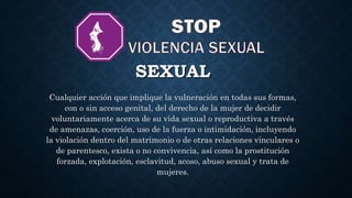 SEXUAL
Cualquier acción que implique la vulneración en todas sus formas,
con o sin acceso genital, del derecho de la mujer de decidir
voluntariamente acerca de su vida sexual o reproductiva a través
de amenazas, coerción, uso de la fuerza o intimidación, incluyendo
la violación dentro del matrimonio o de otras relaciones vinculares o
de parentesco, exista o no convivencia, así como la prostitución
forzada, explotación, esclavitud, acoso, abuso sexual y trata de
mujeres.
 