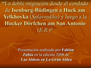 “ La doble migración desde el condado de  Isenburg-Büdingen a Huck am Yelkhovka  ( Splavnukha )   y luego a la  Hucker Dörfchen am San Antonio  ( E.R. )&quot; Presentación realizada por  Fabián Zubia  en la edición 2008 de   Las Aldeas en La Gran Aldea 