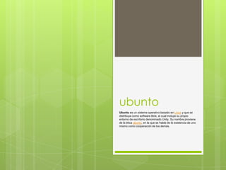 ubunto
Ubuntu es un sistema operativo basado en Linux y que se
distribuye como software libre, el cual incluye su propio
entorno de escritorio denominado Unity. Su nombre proviene
de la ética ubuntu, en la que se habla de la existencia de uno
mismo como cooperación de los demás.

 