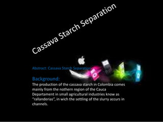 Abstract: Cassava Starch Separation 
Background: 
The production of the cassava starch in Colombia comes 
mainly from the nothern region of the Cauca 
Departament in small agricultural industries know as 
“rallanderias”, in wich the settling of the slurry accurs in 
channels. 
 