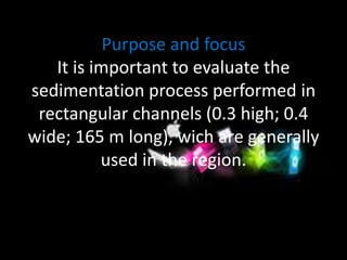 Purpose and focus 
It is important to evaluate the 
sedimentation process performed in 
rectangular channels (0.3 high; 0.4 
wide; 165 m long), wich are generally 
used in the region. 
 