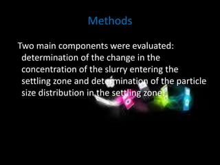 Methods 
Two main components were evaluated: 
determination of the change in the 
concentration of the slurry entering the 
settling zone and determination of the particle 
size distribution in the settling zone. 
 