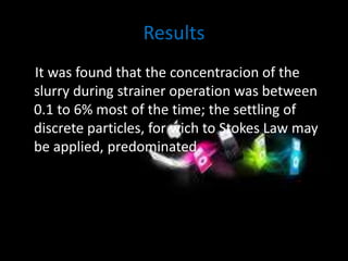 Results 
It was found that the concentracion of the 
slurry during strainer operation was between 
0.1 to 6% most of the time; the settling of 
discrete particles, for wich to Stokes Law may 
be applied, predominated. 
 