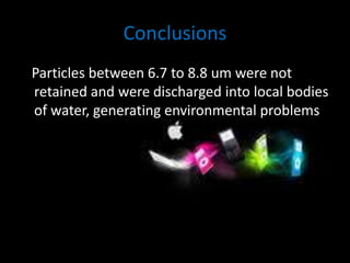 Conclusions 
Particles between 6.7 to 8.8 um were not 
retained and were discharged into local bodies 
of water, generating environmental problems 
 