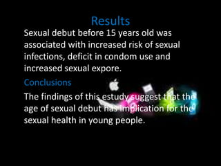 Results 
Sexual debut before 15 years old was 
associated with increased risk of sexual 
infections, deficit in condom use and 
increased sexual expore. 
Conclusions 
The findings of this estudy suggest that the 
age of sexual debut has implication for the 
sexual health in young people. 
