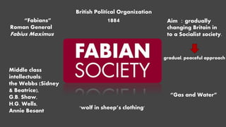 “Fabians”
Roman General
Fabius Maximus
British Political Organization
1884 Aim ：gradually
changing Britain in
to a Socialist society.
gradual, peaceful approach
“Gas and Water”
Middle class
intellectuals:
the Webbs (Sidney
& Beatrice),
G.B. Shaw,
H.G. Wells,
Annie Besant
'wolf in sheep’s clothing'
 