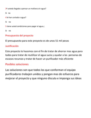 3ª usteda llegado a pensar un mañana sin agua?
Si no
4 le han cortado e agua?
Si no
5 tiene usted condiciones para pagar el agua ¿
Si no
Presupuesto del proyecto
El presupuesto para este proyecto es de unos 51 mil pesos
Justificación
Este proyecto lo hacemos con el fin de tratar de ahorrar mas agua para
todos para tratar de reutilizar el agua sucia y ayudar a las personas de
escasos recursos y tratar de hacer un purificador más eficiente
Posibles soluciones
Las soluciones son que todos los que conforman el equipo
purificadores trabajen unidos y pongan mas de esfuerzo para
mejorar el proyecto y que ninguno discuta e imponga sus ideas
 