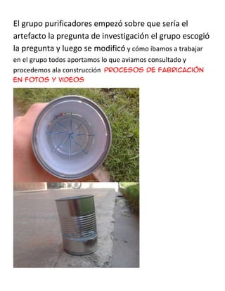 El grupo purificadores empezó sobre que sería el
artefacto la pregunta de investigación el grupo escogió
la pregunta y luego se modificó y cómo íbamos a trabajar
en el grupo todos aportamos lo que aviamos consultado y
procedemos ala construcción procesos de fabricación
en fotos y videos
 