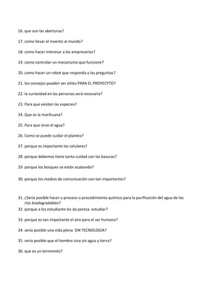 16. que son las aberturas?
17. como llevar el invento al mundo?
18. como hacer interesar a los empresarios?
19. como controlar un mecanismo que funcione?
20. como hacer un robot que responda a las preguntas?
21. los consejos pueden ser útiles PARA EL PROYECYTO?
22. la curiosidad en las personas será necesaria?
23. Para que existen las especies?
24. Que es la marihuana?
25. Para que sirve el agua?
26. Como se puede cuidar el planeta?
27. porque es importante los celulares?
28. porque debemos tiene tanto cuidad con las basuras?
29. porque los bosques se están acabando?
30. porque los medios de comunicación son tan importantes?
31. ¿Sería posible hacer u proceso o procedimiento químico para la purificación del agua de los
ríos biodegradables?
32. porque a los estudiante les da pereza estudiar?
33. porque es tan importante el aire para el ser humano?
34. sería posible una vida plena SIN TECNOLOGIA?
35. sería posible que el hombre viva sin agua y tierra?
36. que es un terremoto?
 