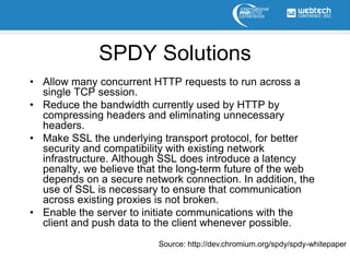 SPDY Solutions
• Allow many concurrent HTTP requests to run across a
  single TCP session.
• Reduce the bandwidth currently used by HTTP by
  compressing headers and eliminating unnecessary
  headers.
• Make SSL the underlying transport protocol, for better
  security and compatibility with existing network
  infrastructure. Although SSL does introduce a latency
  penalty, we believe that the long-term future of the web
  depends on a secure network connection. In addition, the
  use of SSL is necessary to ensure that communication
  across existing proxies is not broken.
• Enable the server to initiate communications with the
  client and push data to the client whenever possible.
                          Source: http://dev.chromium.org/spdy/spdy-whitepaper
 