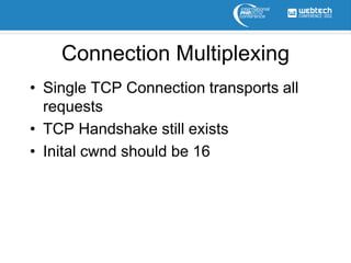 Connection Multiplexing
• Single TCP Connection transports all
  requests
• TCP Handshake still exists
• Inital cwnd should be 16
 