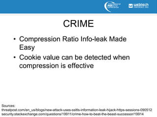 CRIME
       • Compression Ratio Info-leak Made
         Easy
       • Cookie value can be detected when
         compression is effective




Sources:
threatpost.com/en_us/blogs/new-attack-uses-ssltls-information-leak-hijack-https-sessions-090512
security.stackexchange.com/questions/19911/crime-how-to-beat-the-beast-successor/19914
 