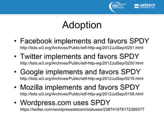 Adoption
• Facebook implements and favors SPDY
 http://lists.w3.org/Archives/Public/ietf-http-wg/2012JulSep/0251.html

• Twitter implements and favors SPDY
 http://lists.w3.org/Archives/Public/ietf-http-wg/2012JulSep/0250.html

• Google implements and favors SPDY
 http://lists.w3.org/Archives/Public/ietf-http-wg/2012JulSep/0219.html

• Mozilla implements and favors SPDY
 http://lists.w3.org/Archives/Public/ietf-http-wg/2012JulSep/0156.html

• Wordpress.com uses SPDY
 https://twitter.com/wordpressdotcom/statuses/238741078172389377
 