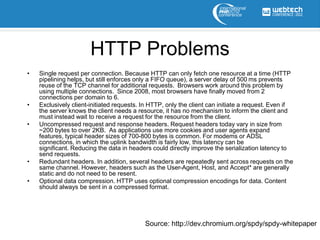 HTTP Problems
•   Single request per connection. Because HTTP can only fetch one resource at a time (HTTP
    pipelining helps, but still enforces only a FIFO queue), a server delay of 500 ms prevents
    reuse of the TCP channel for additional requests. Browsers work around this problem by
    using multiple connections. Since 2008, most browsers have finally moved from 2
    connections per domain to 6.
•   Exclusively client-initiated requests. In HTTP, only the client can initiate a request. Even if
    the server knows the client needs a resource, it has no mechanism to inform the client and
    must instead wait to receive a request for the resource from the client.
•   Uncompressed request and response headers. Request headers today vary in size from
    ~200 bytes to over 2KB. As applications use more cookies and user agents expand
    features, typical header sizes of 700-800 bytes is common. For modems or ADSL
    connections, in which the uplink bandwidth is fairly low, this latency can be
    significant. Reducing the data in headers could directly improve the serialization latency to
    send requests.
•   Redundant headers. In addition, several headers are repeatedly sent across requests on the
    same channel. However, headers such as the User-Agent, Host, and Accept* are generally
    static and do not need to be resent.
•   Optional data compression. HTTP uses optional compression encodings for data. Content
    should always be sent in a compressed format.




                                           Source: http://dev.chromium.org/spdy/spdy-whitepaper
 