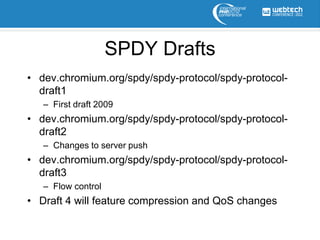 SPDY Drafts
• dev.chromium.org/spdy/spdy-protocol/spdy-protocol-
  draft1
   – First draft 2009
• dev.chromium.org/spdy/spdy-protocol/spdy-protocol-
  draft2
   – Changes to server push
• dev.chromium.org/spdy/spdy-protocol/spdy-protocol-
  draft3
   – Flow control
• Draft 4 will feature compression and QoS changes
 
