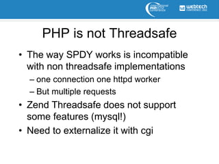 PHP is not Threadsafe
• The way SPDY works is incompatible
  with non threadsafe implementations
  – one connection one httpd worker
  – But multiple requests
• Zend Threadsafe does not support
  some features (mysql!)
• Need to externalize it with cgi
 