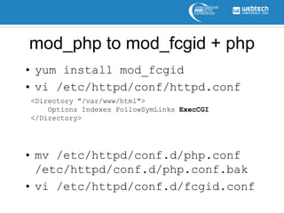 mod_php to mod_fcgid + php
• yum install mod_fcgid
• vi /etc/httpd/conf/httpd.conf
<Directory "/var/www/html">
    Options Indexes FollowSymLinks ExecCGI
</Directory>




• mv /etc/httpd/conf.d/php.conf
  /etc/httpd/conf.d/php.conf.bak
• vi /etc/httpd/conf.d/fcgid.conf
 