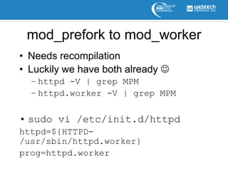mod_prefork to mod_worker
• Needs recompilation
• Luckily we have both already 
  – httpd -V | grep MPM
  – httpd.worker -V | grep MPM

• sudo vi /etc/init.d/httpd
httpd=${HTTPD-
/usr/sbin/httpd.worker}
prog=httpd.worker
 