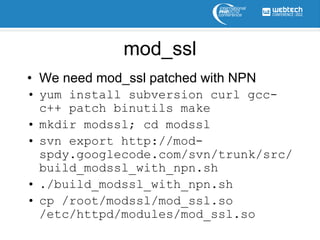 mod_ssl
• We need mod_ssl patched with NPN
• yum install subversion curl gcc-
  c++ patch binutils make
• mkdir modssl; cd modssl
• svn export http://mod-
  spdy.googlecode.com/svn/trunk/src/
  build_modssl_with_npn.sh
• ./build_modssl_with_npn.sh
• cp /root/modssl/mod_ssl.so
  /etc/httpd/modules/mod_ssl.so
 