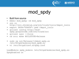 mod_spdy
• Built from source
• mkdir mod_spdy; cd mod_spdy
• svn co
  http://src.chromium.org/svn/trunk/tools/depot_tools
• export PATH="$PATH":`pwd`/depot_tools
• gclient config http://mod-
  spdy.googlecode.com/svn/trunk/src
• gclient sync --force
• cd src; make BUILDTYPE=Release

• sudo cp out/Release/libmod_spdy.so
  /etc/httpd/modules/mod_spdy.so
• vi /etc/httpd/conf.d/spdy.conf

LoadModule spdy_module /etc/httpd/modules/mod_spdy.so
SpdyEnabled on
 