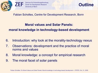 Outline ,[object Object],[object Object],[object Object],[object Object],[object Object],[object Object],[object Object],Fabian Scholtes: On Moral Values and Solar Panels: Moral knowledge in technology-based development – STEPS, Oct. 31, 2008  