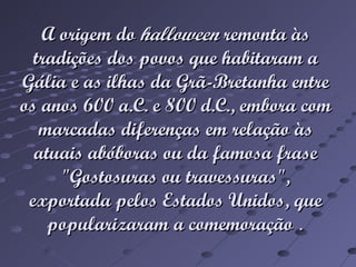 A origem do halloween remonta às tradições dos povos que habitaram a Gália e as ilhas da Grã-Bretanha entre os anos 600 a.C. e 800 d.C., embora com marcadas diferenças em relação às atuais abóboras ou da famosa frase "Gostosuras ou travessuras", exportada pelos Estados Unidos, que popularizaram a comemoração .