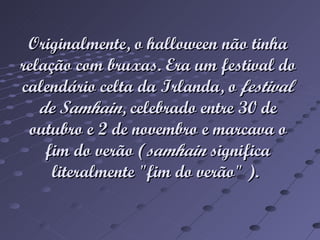 Originalmente, o halloween não tinha relação com bruxas. Era um festival do calendário celta da Irlanda, o festival de Samhain , celebrado entre 30 de outubro e 2 de novembro e marcava o fim do verão ( samhain significa literalmente "fim do verão" ).