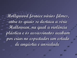 Hollywood fornece vários filmes, entre os quais se destaca a série Halloween, na qual a violência plástica e os assassinatos acabam por criar no espectador um estado de angústia e ansiedade