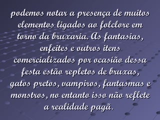 podemos notar a presença de muitos elementos ligados ao folclore em torno da bruxaria. As fantasias, enfeites e outros itens comercializados por ocasião dessa festa estão repletos de bruxas, gatos pretos, vampiros, fantasmas e monstros, no entanto isso não reflete a realidade pagã .
