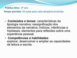Público Alvo: 9º ano
Tempo previsto: 03 aulas para cada disciplina envolvida.
 Conteúdos e temas: características da
tipologia narrativa; ressignificação dos
elementos da narrativa: indícios, inferências e
hipóteses; elementos para reflexões sobre uma
experiência pessoal.
 Competências e habilidades:
explorar, desenvolver e ampliar as capacidades
de leitura e escrita.
 