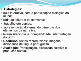  Estratégias:
 aula interativa, com a participação dialógica do
aluno;
 roda de leitura e de conversa;
 trabalho em duplas;
 apresentação do tema, do gênero e dos
elementos da narrativa;
 leitura silenciosa e compartilhada; interpretação
do texto;
 Recursos: textos reproduzidos; imagens;
dicionários de língua portuguesa.
 Avaliação: Participação, discussão coletiva e
produção textual.
 