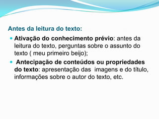Antes da leitura do texto:
 Ativação do conhecimento prévio: antes da
leitura do texto, perguntas sobre o assunto do
texto ( meu primeiro beijo);
 Antecipação de conteúdos ou propriedades
do texto: apresentação das imagens e do título,
informações sobre o autor do texto, etc.
 