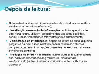 Depois da leitura:
 Retomada das hipóteses ( antecipações ) levantadas para verificar
se elas foram ou não confirmadas);
 Localização e/ou cópia de informações: solicitar que, durante
uma nova leitura, utilizem “procedimentos tais como sublinhar,
copiar, iluminar informações relevantes para o entendimento;
 Comparação de informações: depois da leitura do texto, algumas
perguntas ou discussões coletivas podem estimular o aluno a
comparar/contrastar informações presentes no texto, de maneira a
construir os sentidos;
 Produção de inferências locais: levar o aluno a deduzir o sentido
das palavras desconhecidas ( Paracelso, metabolismo,
perdigotos,etc.) e também buscar o significado de vocábulos no
dicionário;
 