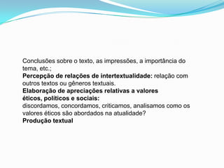Conclusões sobre o texto, as impressões, a importância do
tema, etc.;
Percepção de relações de intertextualidade: relação com
outros textos ou gêneros textuais.
Elaboração de apreciações relativas a valores
éticos, políticos e sociais:
discordamos, concordamos, criticamos, analisamos como os
valores éticos são abordados na atualidade?
Produção textual
 
