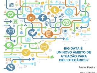 BIG DATA É
UM NOVO ÂMBITO DE
ATUAÇÃO PARA
BIBLIOTECÁRIOS?
Fabi A. Pereira
 