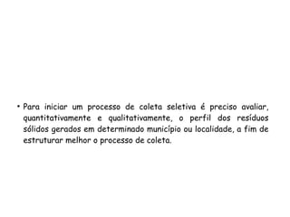 ●
Para iniciar um processo de coleta seletiva é preciso avaliar,
quantitativamente e qualitativamente, o perfil dos resíduos
sólidos gerados em determinado município ou localidade, a fim de
estruturar melhor o processo de coleta.
 