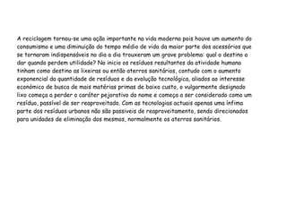 A reciclagem tornou-se uma ação importante na vida moderna pois houve um aumento do
consumismo e uma diminuição do tempo médio de vida da maior parte dos acessórios que
se tornaram indispensáveis no dia a dia trouxeram um grave problema: qual o destino a
dar quando perdem utilidade? No inicio os resíduos resultantes da atividade humana
tinham como destino as lixeiras ou então aterros sanitários, contudo com o aumento
exponencial da quantidade de resíduos e da evolução tecnológica, aliados ao interesse
económico de busca de mais matérias primas de baixo custo, o vulgarmente designado
lixo começa a perder o caráter pejorativo do nome e começa a ser considerado como um
resíduo, passível de ser reaproveitado. Com as tecnologias actuais apenas uma ínfima
parte dos resíduos urbanos não são passiveis de reaproveitamento, sendo direcionados
para unidades de eliminação dos mesmos, normalmente os aterros sanitários.
 