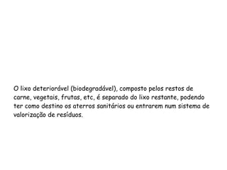 O lixo deteriorável (biodegradável), composto pelos restos de
carne, vegetais, frutas, etc, é separado do lixo restante, podendo
ter como destino os aterros sanitários ou entrarem num sistema de
valorização de resíduos.
 