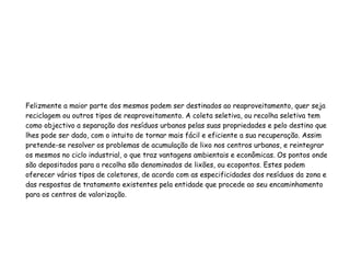 Felizmente a maior parte dos mesmos podem ser destinados ao reaproveitamento, quer seja
reciclagem ou outros tipos de reaproveitamento. A coleta seletiva, ou recolha seletiva tem
como objectivo a separação dos resíduos urbanos pelas suas propriedades e pelo destino que
lhes pode ser dado, com o intuito de tornar mais fácil e eficiente a sua recuperação. Assim
pretende-se resolver os problemas de acumulação de lixo nos centros urbanos, e reintegrar
os mesmos no ciclo industrial, o que traz vantagens ambientais e econômicas. Os pontos onde
são depositados para a recolha são denominados de lixões, ou ecopontos. Estes podem
oferecer vários tipos de coletores, de acordo com as especificidades dos resíduos da zona e
das respostas de tratamento existentes pela entidade que procede ao seu encaminhamento
para os centros de valorização.
 